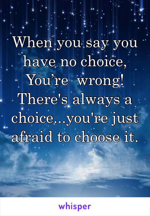 When you say you have no choice,
You’re  wrong! 
There's always a choice...you're just afraid to choose it.