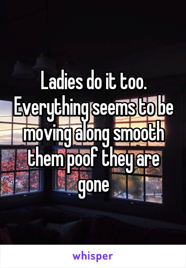 Ladies do it too. Everything seems to be moving along smooth them poof they are gone