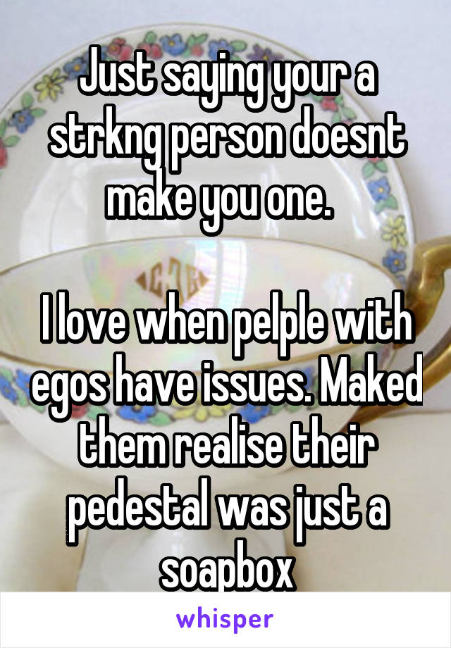 Just saying your a strkng person doesnt make you one.  

I love when pelple with egos have issues. Maked them realise their pedestal was just a soapbox