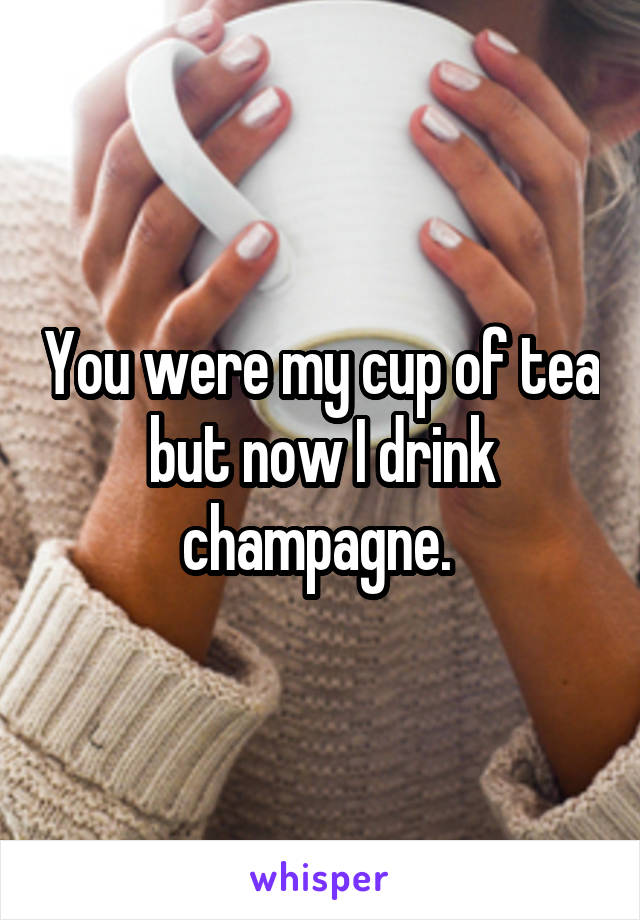 You were my cup of tea but now I drink champagne. 