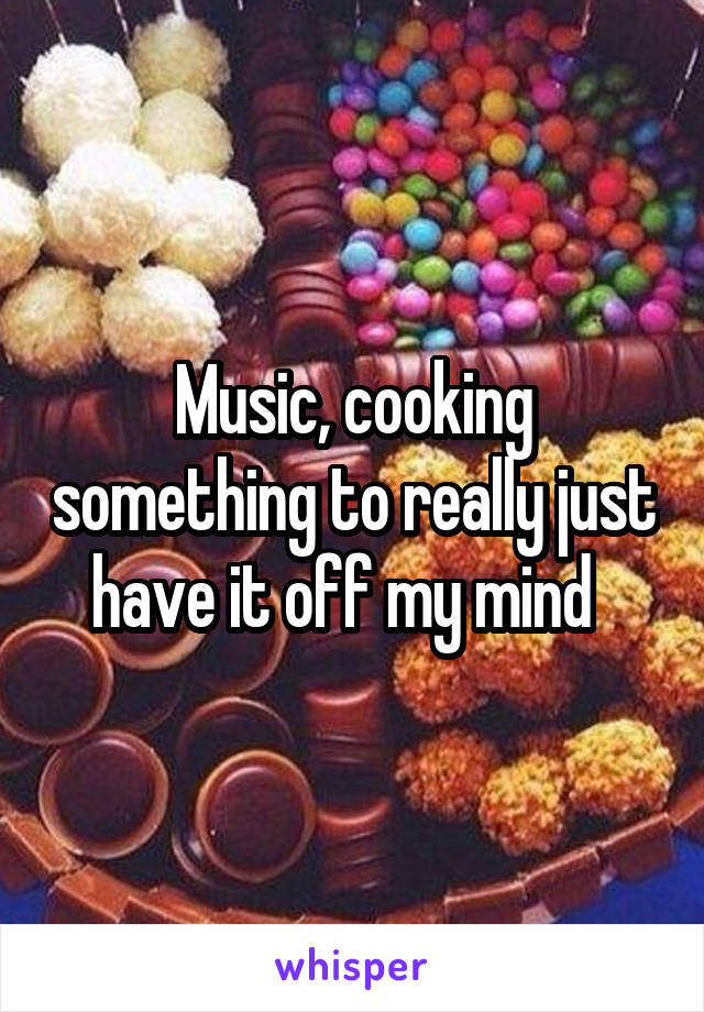 Music, cooking something to really just have it off my mind  