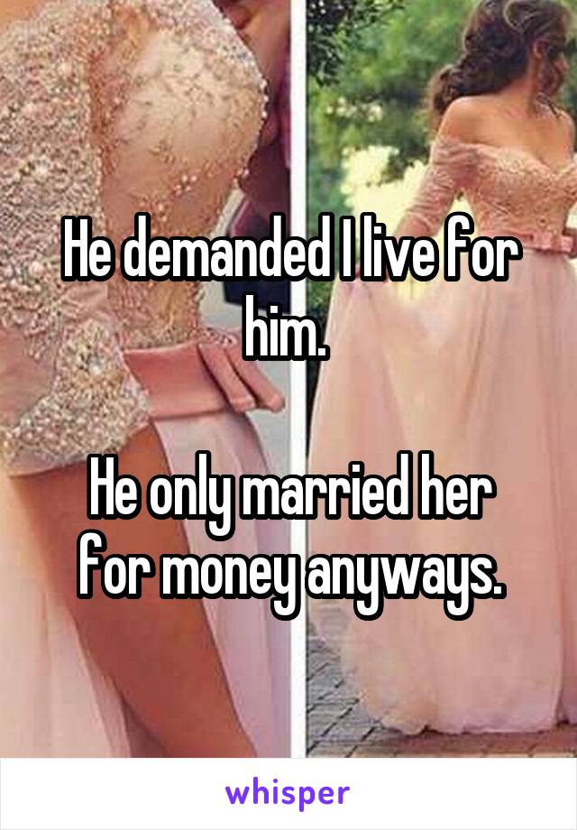 He demanded I live for him. 

He only married her for money anyways.