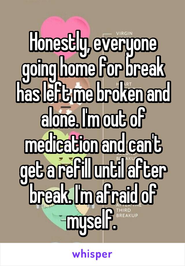 Honestly, everyone going home for break has left me broken and alone. I'm out of medication and can't get a refill until after break. I'm afraid of myself. 