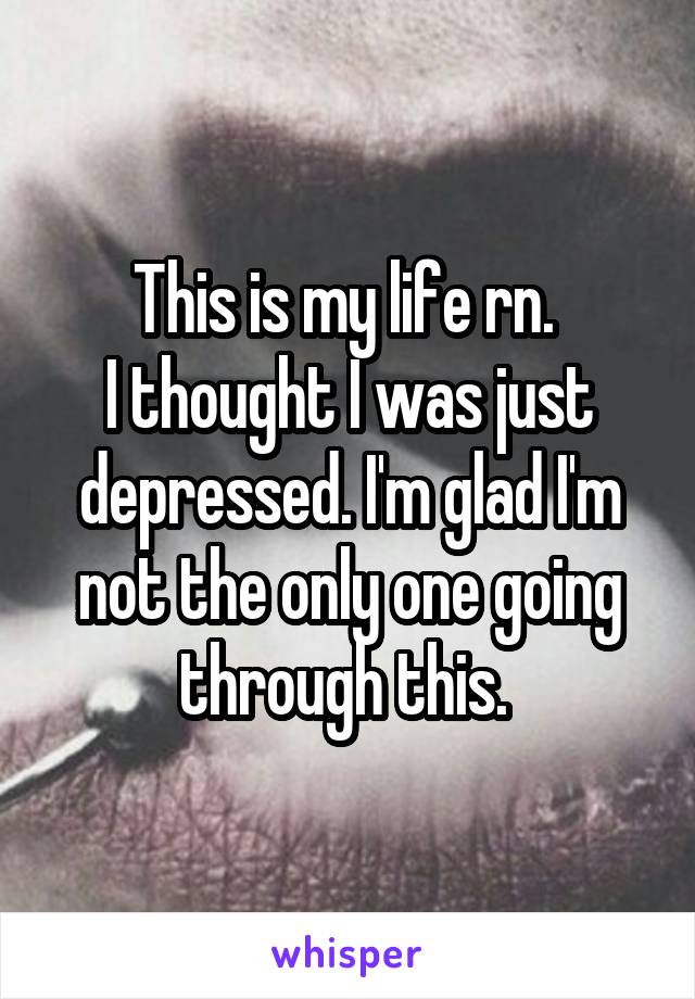 This is my life rn. 
I thought I was just depressed. I'm glad I'm not the only one going through this. 