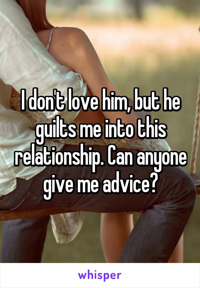 I don't love him, but he guilts me into this relationship. Can anyone give me advice?