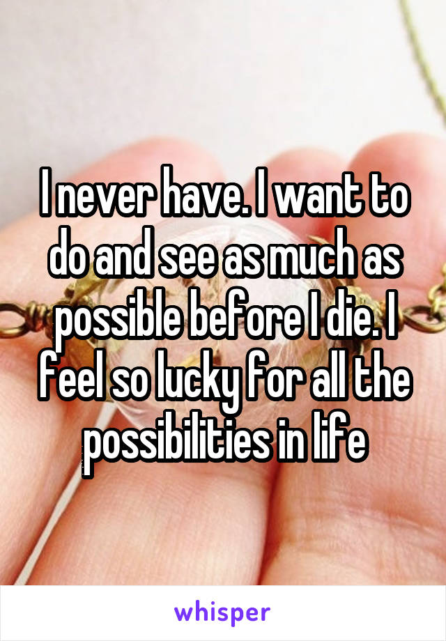 I never have. I want to do and see as much as possible before I die. I feel so lucky for all the possibilities in life