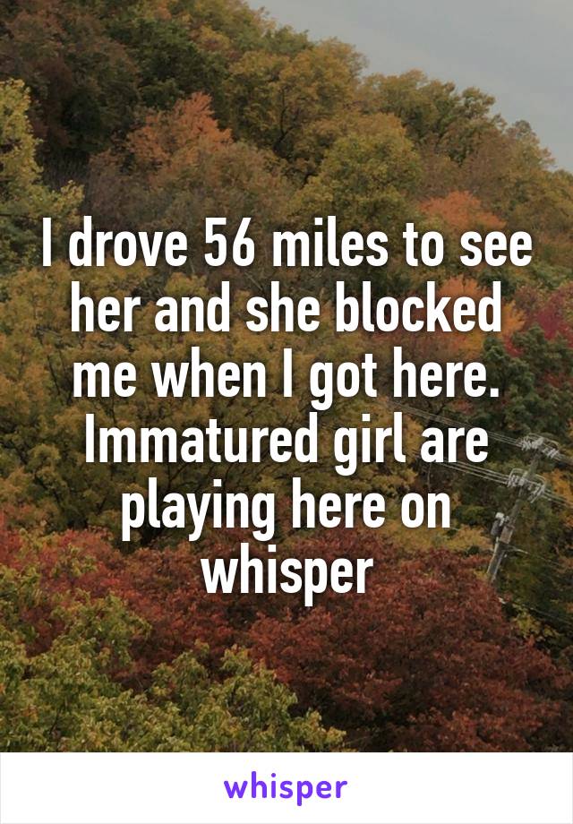 I drove 56 miles to see her and she blocked me when I got here.
Immatured girl are playing here on whisper