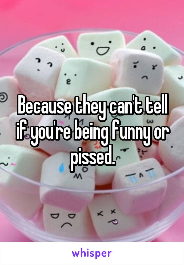 Because they can't tell if you're being funny or pissed.