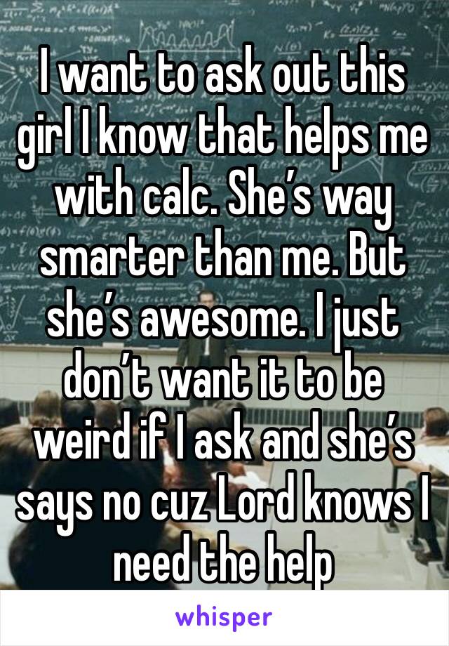 I want to ask out this girl I know that helps me with calc. She’s way smarter than me. But she’s awesome. I just don’t want it to be weird if I ask and she’s says no cuz Lord knows I need the help