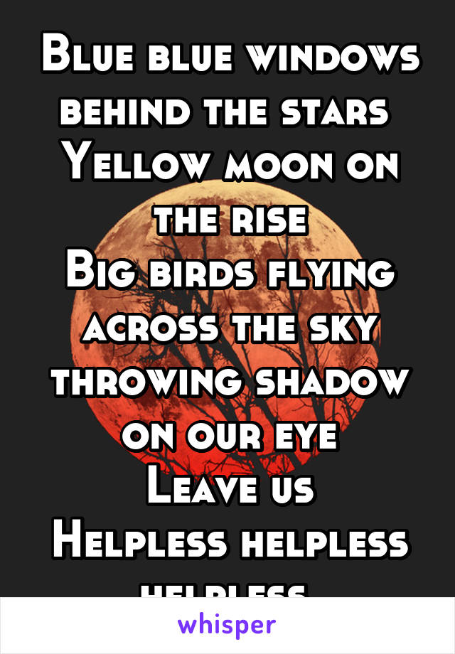 Blue blue windows behind the stars 
Yellow moon on the rise
Big birds flying across the sky
throwing shadow on our eye
Leave us
Helpless helpless helpless 