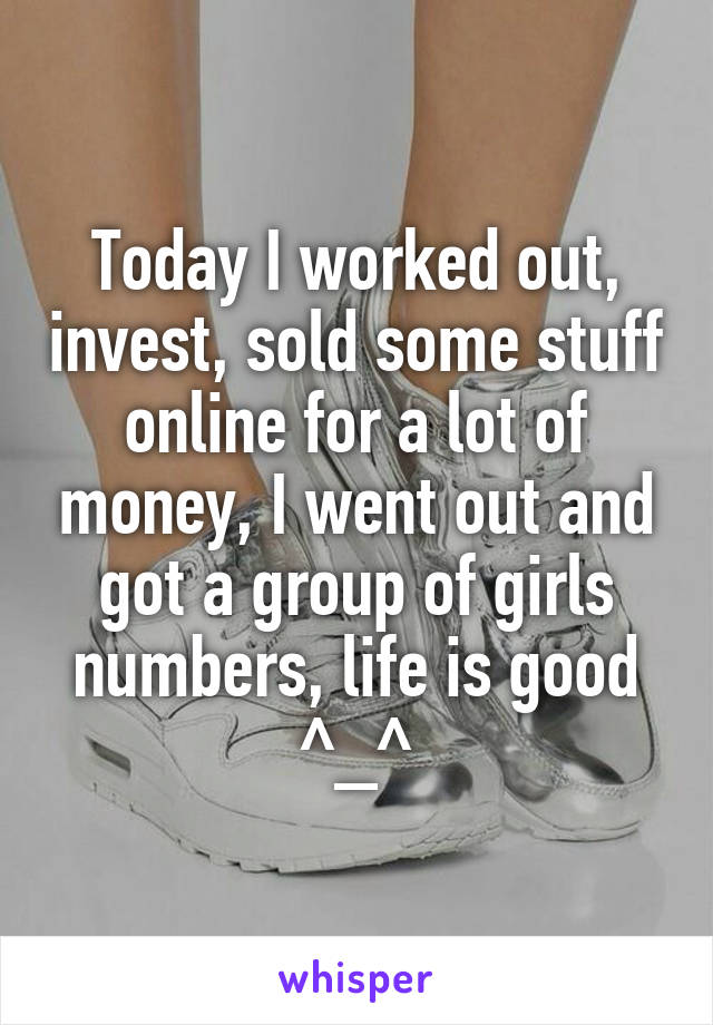 Today I worked out, invest, sold some stuff online for a lot of money, I went out and got a group of girls numbers, life is good ^_^