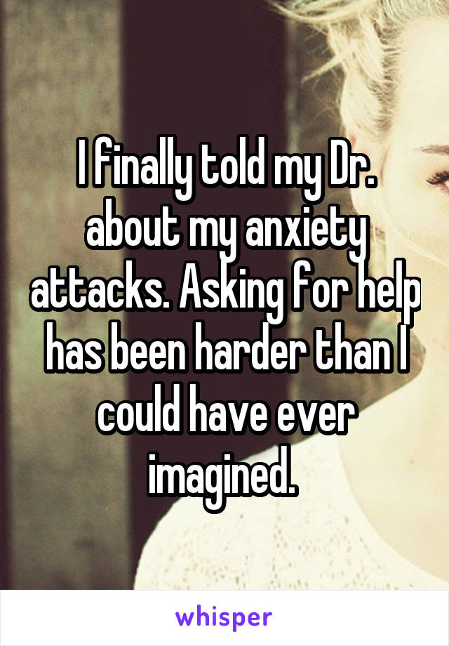 I finally told my Dr. about my anxiety attacks. Asking for help has been harder than I could have ever imagined. 