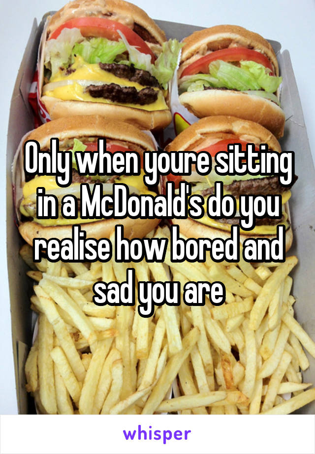 Only when youre sitting in a McDonald's do you realise how bored and sad you are