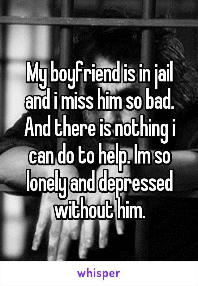 My boyfriend is in jail and i miss him so bad. And there is nothing i can do to help. Im so lonely and depressed without him.