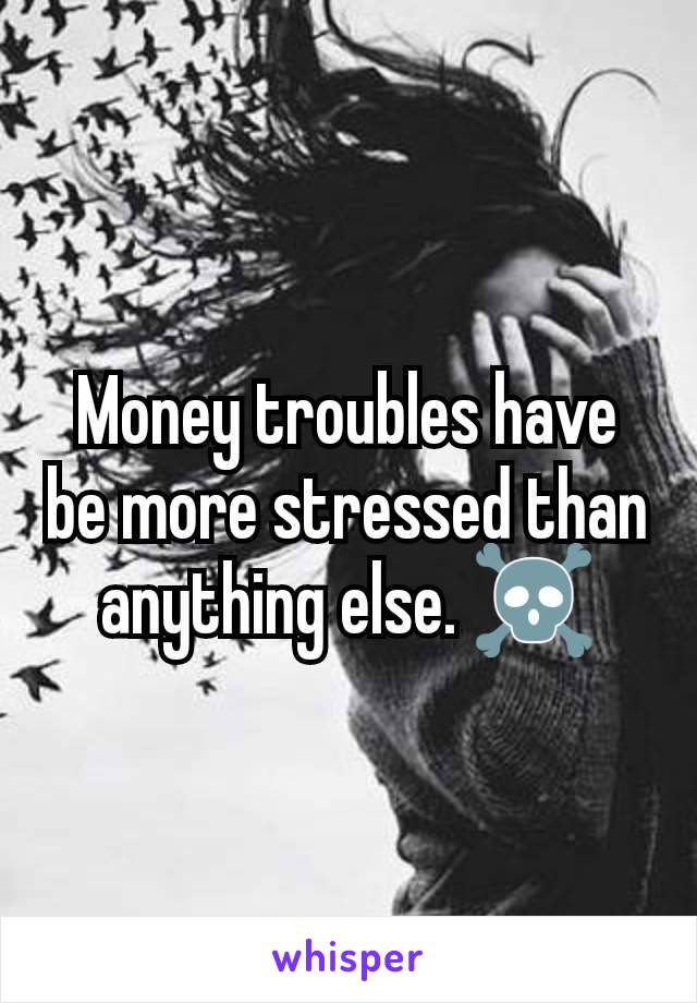 Money troubles have be more stressed than anything else. ☠️