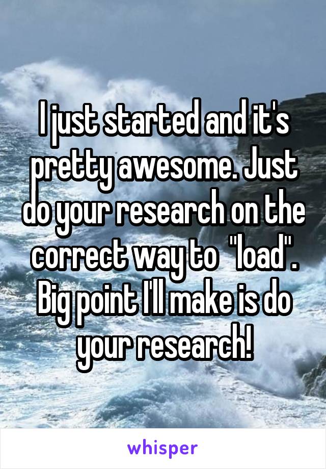 I just started and it's pretty awesome. Just do your research on the correct way to  "load". Big point I'll make is do your research!