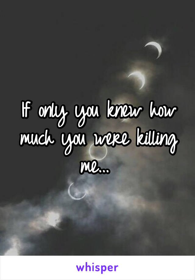 If only you knew how much you were killing me... 