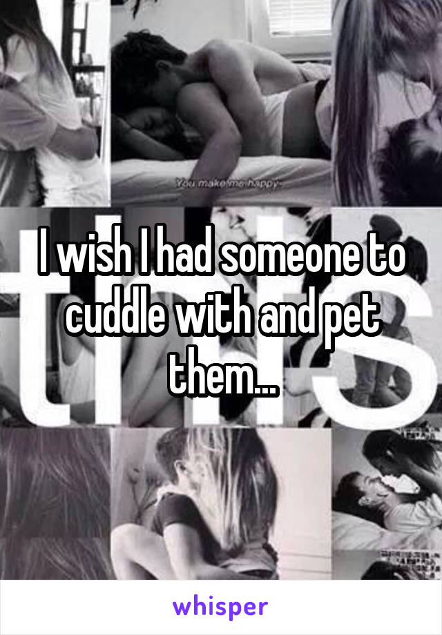 I wish I had someone to cuddle with and pet them...