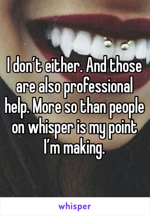 I don’t either. And those are also professional help. More so than people on whisper is my point I’m making. 