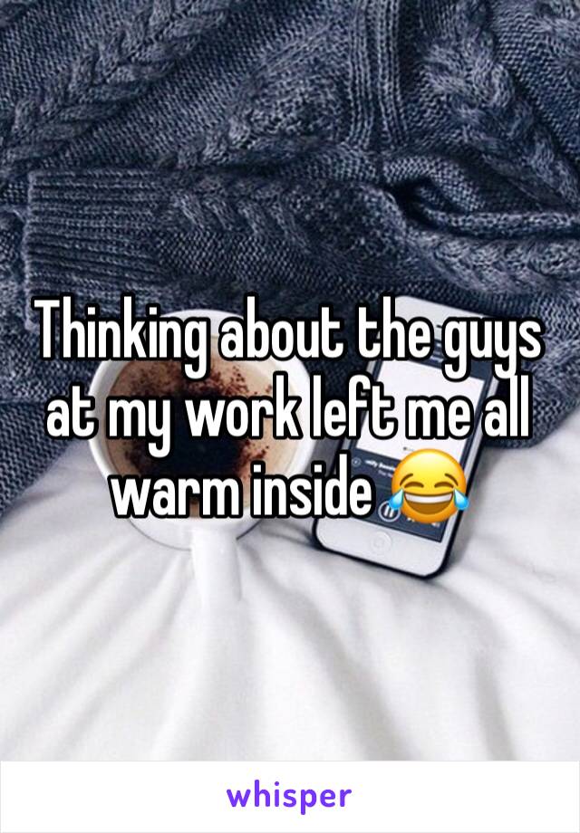 Thinking about the guys at my work left me all warm inside 😂