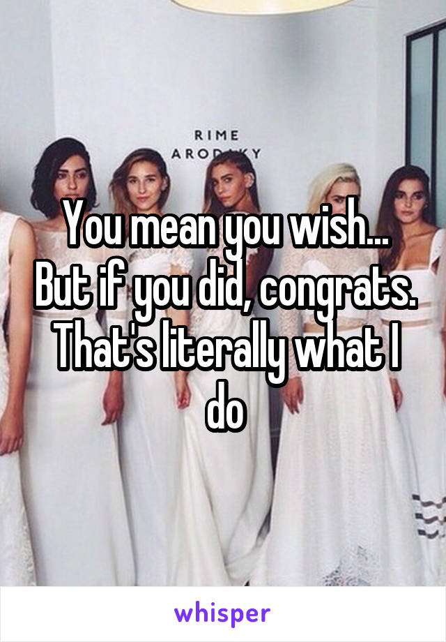 You mean you wish... But if you did, congrats. That's literally what I do