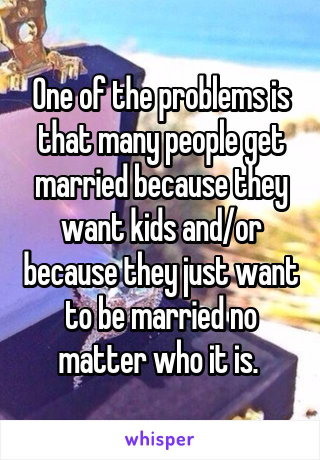 One of the problems is that many people get married because they want kids and/or because they just want to be married no matter who it is. 