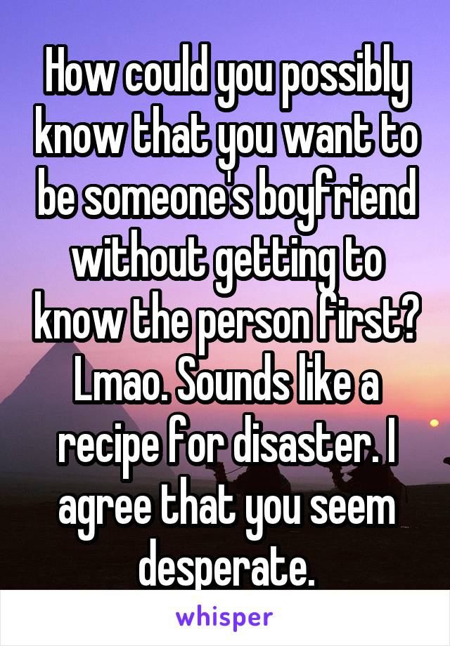 How could you possibly know that you want to be someone's boyfriend without getting to know the person first? Lmao. Sounds like a recipe for disaster. I agree that you seem desperate.