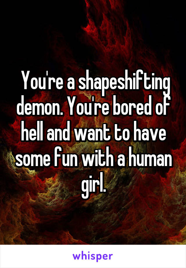  You're a shapeshifting demon. You're bored of hell and want to have some fun with a human girl.