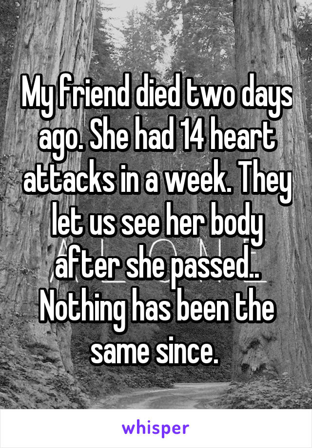 My friend died two days ago. She had 14 heart attacks in a week. They let us see her body after she passed.. Nothing has been the same since. 