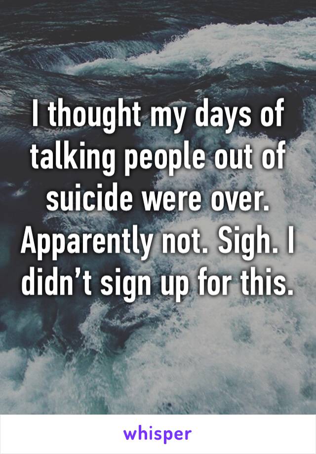 I thought my days of talking people out of suicide were over. Apparently not. Sigh. I didn’t sign up for this. 