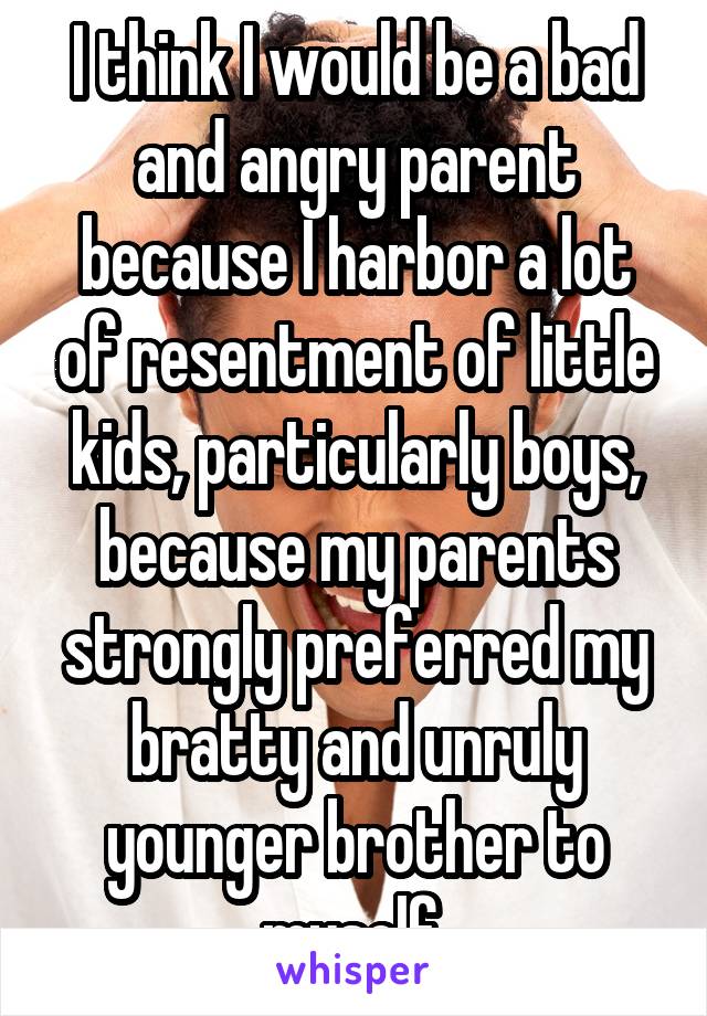 I think I would be a bad and angry parent because I harbor a lot of resentment of little kids, particularly boys, because my parents strongly preferred my bratty and unruly younger brother to myself.