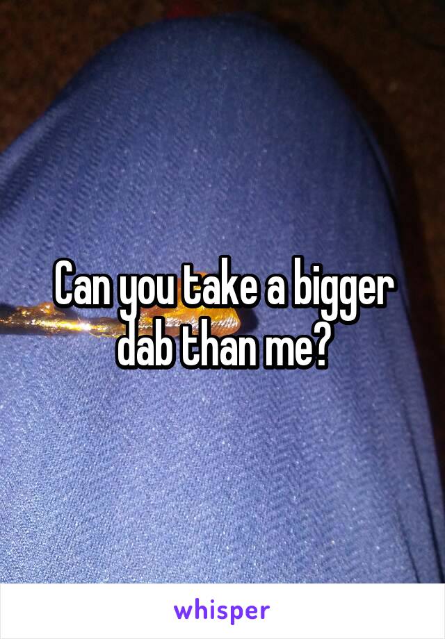 Can you take a bigger dab than me?