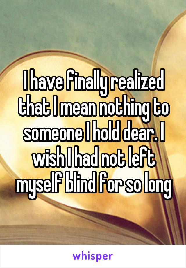 I have finally realized that I mean nothing to someone I hold dear. I wish I had not left myself blind for so long