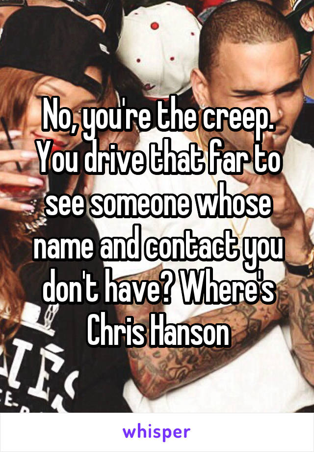 No, you're the creep. You drive that far to see someone whose name and contact you don't have? Where's Chris Hanson