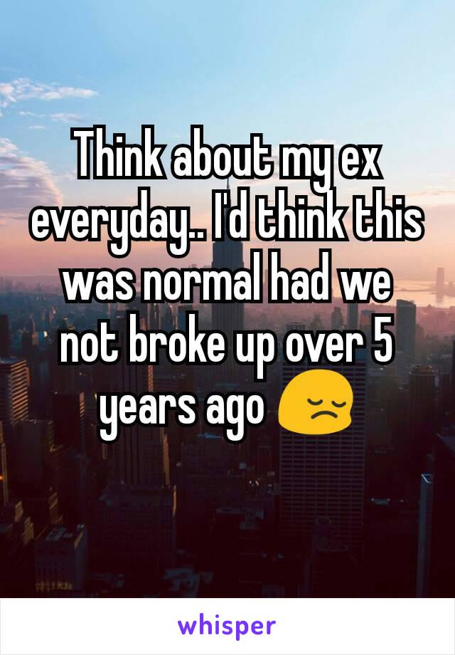 Think about my ex everyday.. I'd think this was normal had we not broke up over 5 years ago 😔