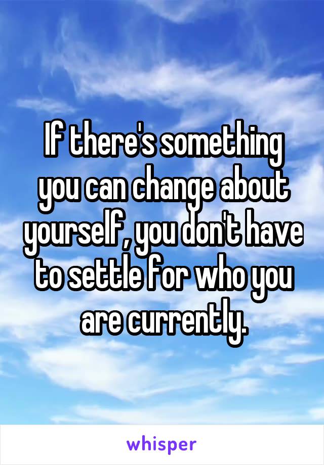 If there's something you can change about yourself, you don't have to settle for who you are currently.