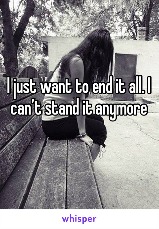 I just want to end it all. I can’t stand it anymore