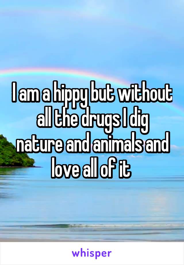 I am a hippy but without all the drugs I dig nature and animals and love all of it 