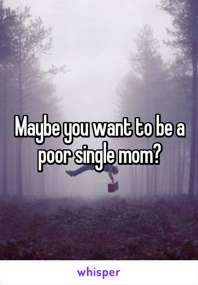 Maybe you want to be a poor single mom?