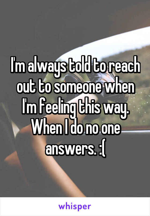 I'm always told to reach out to someone when I'm feeling this way. When I do no one answers. :(