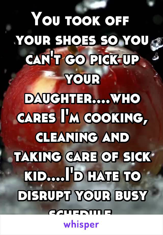 You took off  your shoes so you can't go pick up your daughter....who cares I'm cooking, cleaning and taking care of sick kid....I'd hate to disrupt your busy schedule 