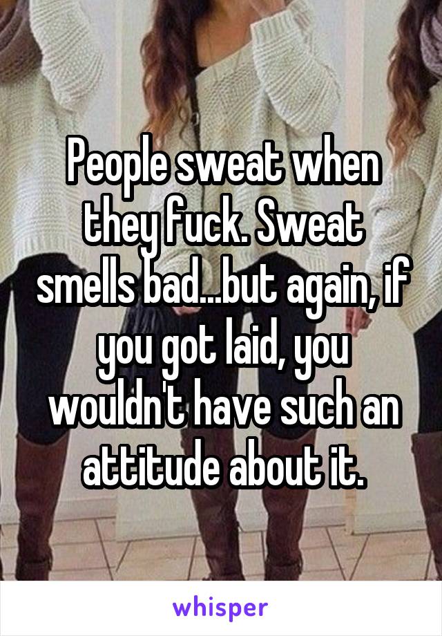 People sweat when they fuck. Sweat smells bad...but again, if you got laid, you wouldn't have such an attitude about it.