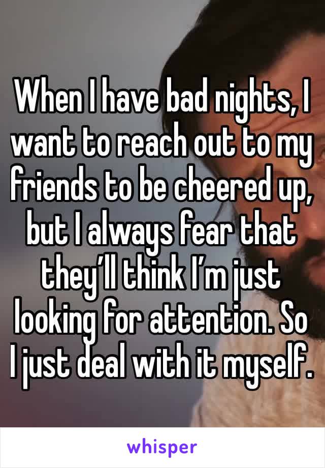 When I have bad nights, I want to reach out to my friends to be cheered up, but I always fear that they’ll think I’m just looking for attention. So I just deal with it myself. 