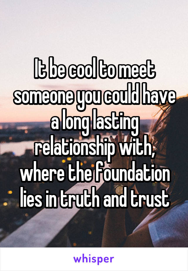 It be cool to meet someone you could have a long lasting relationship with, where the foundation lies in truth and trust