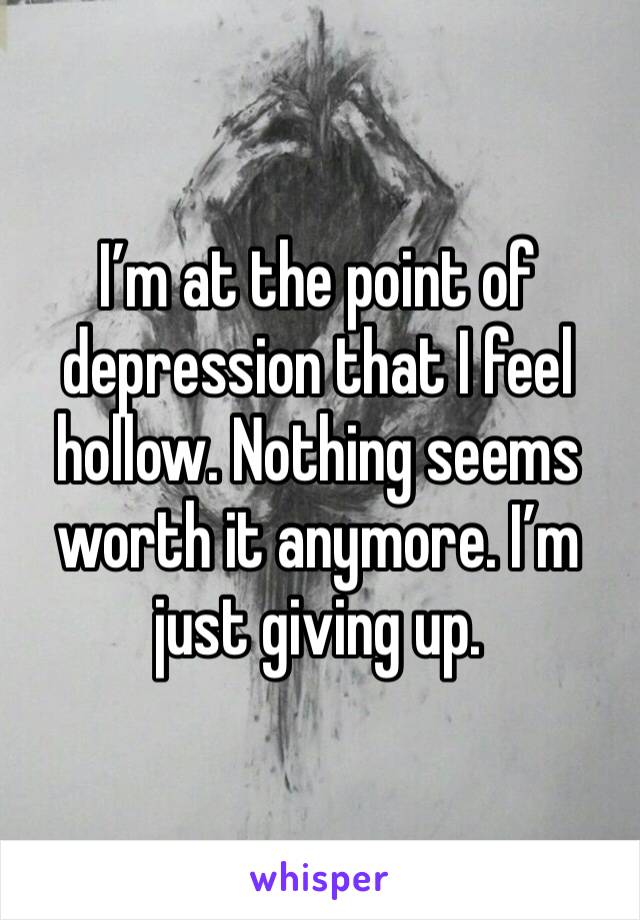 I’m at the point of depression that I feel hollow. Nothing seems worth it anymore. I’m just giving up. 