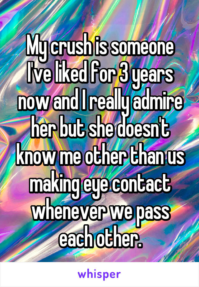 My crush is someone I've liked for 3 years now and I really admire her but she doesn't know me other than us making eye contact whenever we pass each other.