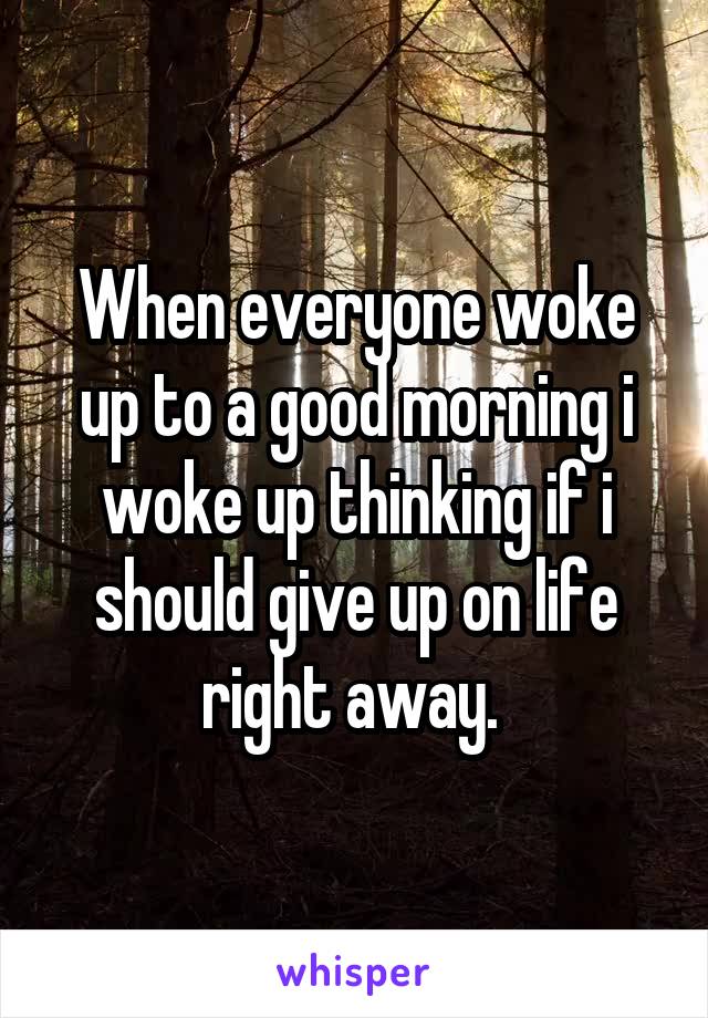 When everyone woke up to a good morning i woke up thinking if i should give up on life right away. 