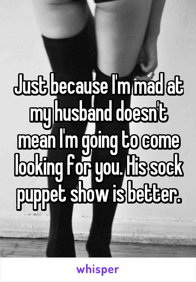 Just because I'm mad at my husband doesn't mean I'm going to come looking for you. His sock puppet show is better.