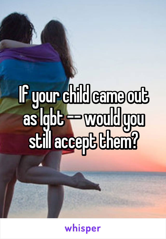 If your child came out as lgbt -- would you still accept them?