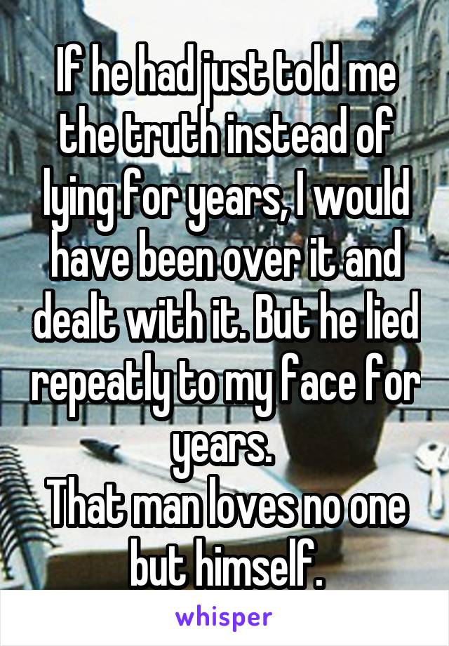 If he had just told me the truth instead of lying for years, I would have been over it and dealt with it. But he lied repeatly to my face for years. 
That man loves no one but himself.